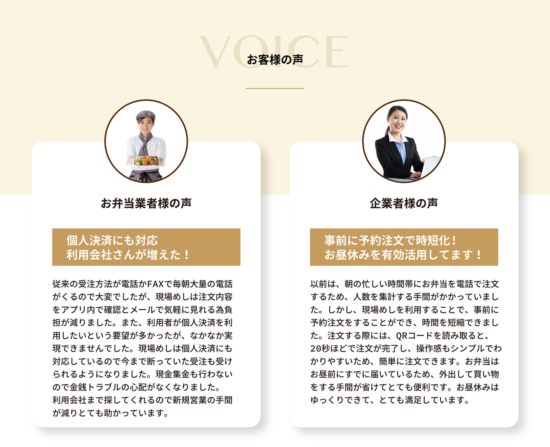 お弁当業者様の声
        個人決済にも対応
        利用会社さんが増えた！
        従来の受注方法が電話かFAXで毎朝大量の電話がくるので大変でしたが、現場めしは注文内容をアプリ内で確認とメールで気軽に見れる為負担が減りました。また、利用者が個人決済を利用したいという要望が多かったが、なかなか実現できませんでした。現場めしは個人決済にも対応しているので今まで断っていた受注も受けられるようになりました。現金集金も行わないので金銭トラブルの心配がなくなりました。利用会社まで探してくれるので新規営業の手間が減りとても助かっています。

        企業者様の声
        事前に予約注文で時短化！
        お昼休みを有効活用してます！
        以前は、朝の忙しい時間帯にお弁当を電話で注文するため、人数を集計する手間がかかっていました。しかし、現場めしを利用することで、事前に予約注文をすることができ、時間を短縮できました。注文する際には、QRコードを読み取ると、20秒ほどで注文が完了し、操作感もシンプルでわかりやすいため、簡単に注文できます。お弁当はお昼前にすでに届いているため、外出して買い物をする手間が省けてとても便利です。お昼休みはゆっくりできて、とても満足しています。