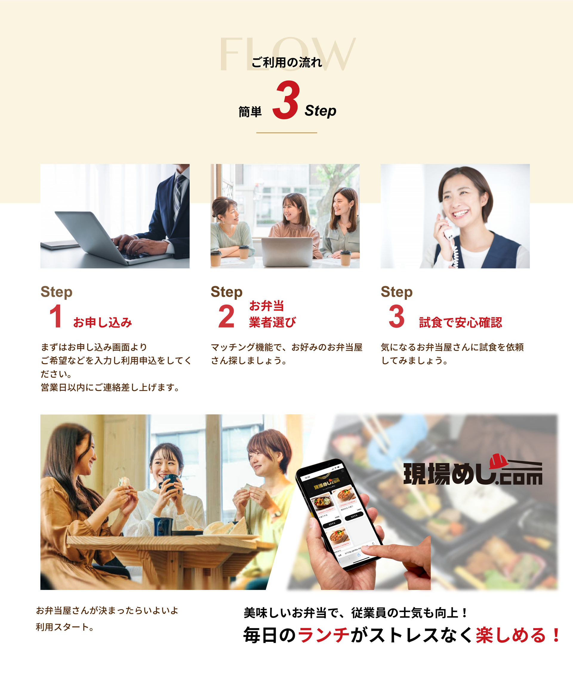 ご利用の流れ
        簡単3step

        Step1 お申し込み
        まずはお申し込み画面より
        ご希望などを入力し利用申込をしてください。
        営業日以内にご連絡差し上げます。

        Step2 お弁当業者選び
        マッチング機能で、お好みのお弁当屋さん探しましょう。

        Step3 試食で安心確認
        気になるお弁当屋さんに試食を依頼してみましょう。


        お弁当屋さんが決まったらいよいよ利用スタート。

        美味しいお弁当で、従業員の士気も向上！
        毎日のランチがストレスなく楽しめる！