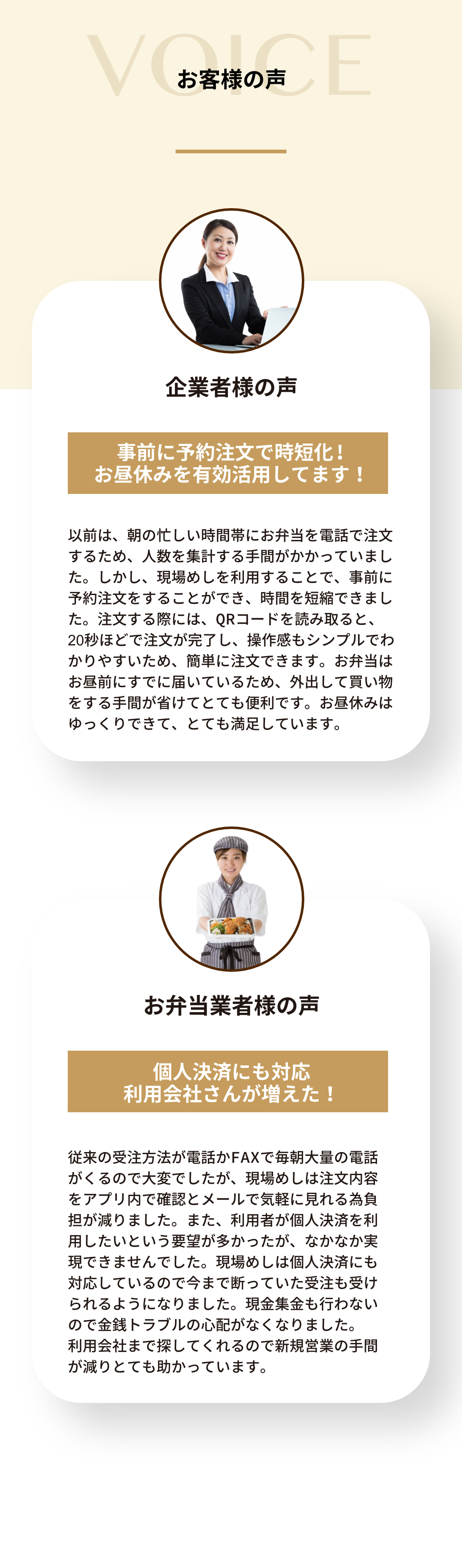 お弁当業者様の声
        個人決済にも対応
        利用会社さんが増えた！
        従来の受注方法が電話かFAXで毎朝大量の電話がくるので大変でしたが、現場めしは注文内容をアプリ内で確認とメールで気軽に見れる為負担が減りました。また、利用者が個人決済を利用したいという要望が多かったが、なかなか実現できませんでした。現場めしは個人決済にも対応しているので今まで断っていた受注も受けられるようになりました。現金集金も行わないので金銭トラブルの心配がなくなりました。利用会社まで探してくれるので新規営業の手間が減りとても助かっています。

        企業者様の声
        事前に予約注文で時短化！
        お昼休みを有効活用してます！
        以前は、朝の忙しい時間帯にお弁当を電話で注文するため、人数を集計する手間がかかっていました。しかし、現場めしを利用することで、事前に予約注文をすることができ、時間を短縮できました。注文する際には、QRコードを読み取ると、20秒ほどで注文が完了し、操作感もシンプルでわかりやすいため、簡単に注文できます。お弁当はお昼前にすでに届いているため、外出して買い物をする手間が省けてとても便利です。お昼休みはゆっくりできて、とても満足しています。